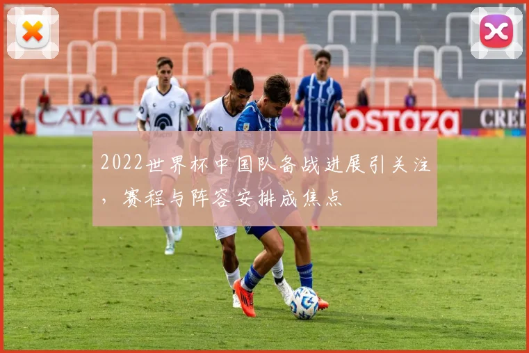 2022世界杯中国队备战进展引关注，赛程与阵容安排成焦点