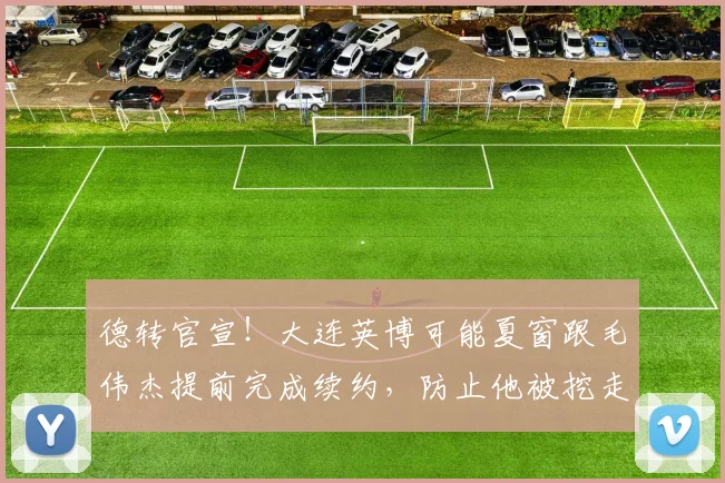 德转官宣！大连英博可能夏窗跟毛伟杰提前完成续约，防止他被挖走