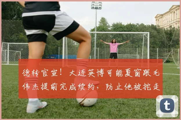 德转官宣！大连英博可能夏窗跟毛伟杰提前完成续约，防止他被挖走