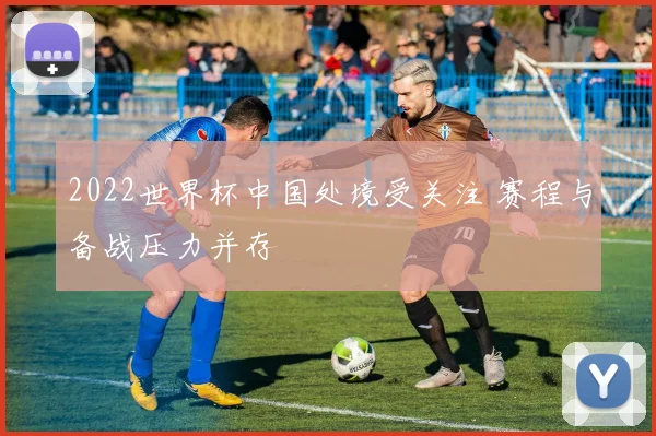2022世界杯中国处境受关注 赛程与备战压力并存