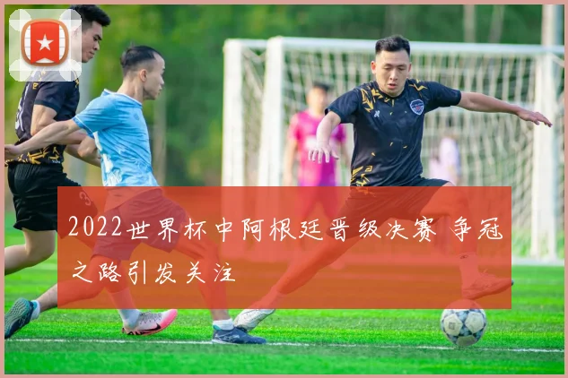 2022世界杯中阿根廷晋级决赛 争冠之路引发关注