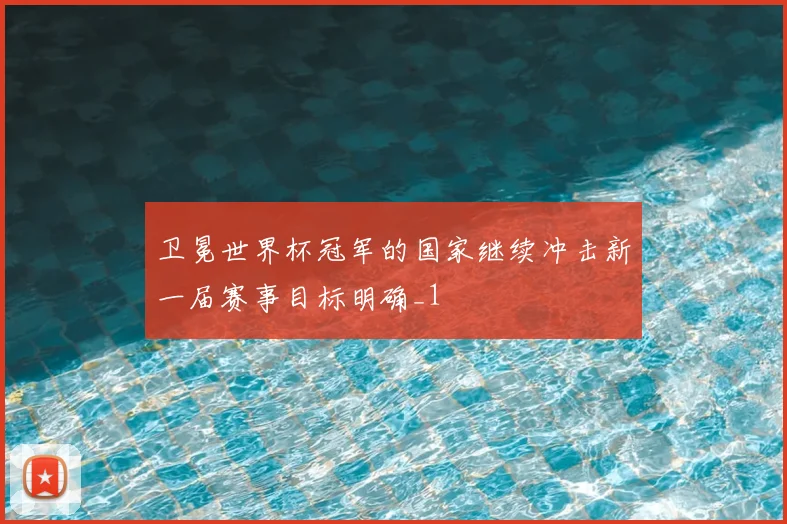 卫冕世界杯冠军的国家继续冲击新一届赛事目标明确_1